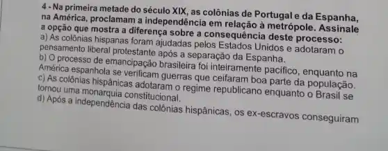 4 - Na primeira metade do século XIX , as colônias de Portugal e da Espanha,
na América , proclamam a independência em relação à metrópole . Assinale
a opção que mostra a diferença sobre a consequência deste processo:
a) As colônias hispanas foram ajudadas pelos Estados Unidos e adotaram o
pensamento liberal protestante após a separação da Espanha.
b) O processo de emancipaçã brasileira foi inteiramente pacifico , enquanto na
América espanhola se verificam guerras que ceifaram boa parte da população.
c) As colônias hispânicas adotaram o regime republicano enquanto o Brasil se
tornou uma constitucional.
d) Após a independência das colônias hispânicas , os ex-escravos conseguiram