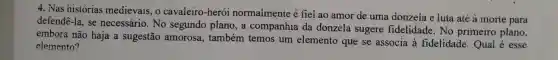 4. Nas histórias medievais, o cavaleiro-herói normaimente é fiel ao amor de uma donzela e luta até à morte para
defendê-la, se necessário. No segundo plano, a companhia da donzela sugere fidelidade. No primeiro plano,
embora não haja a sugestão amorosa., também temos um elemento que se associa à fidelidade.Qual é esse
elemento?