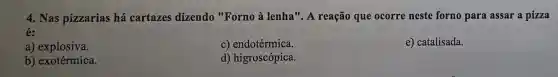 4. Nas pizzarias há cartazes dizendo "Forno à lenha". A reação que ocorre neste forno para assar a pizza
é:
a) explosiva.
c) endotérmica.
e) catalisada.
b) exotérmica.
d) higroscópica.