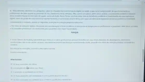 4) Naturalmente, devernos nos perguntar sobre os impactos da transfermucao digtalna saude, o que inchi compreender de que forma tanto os
proficionas da area quanto ospacientes (eseus familares) serio afetados. Mas vames um pouco alem nessa andlise, considerando tambern o impacto
dessa transformaçao no mercado de saude, como um todo. Dessa forma vecd vai notar que os beneficios justificane mestimento em uma estrutura
digital tanto do ponto de vista comercial quanto humano, e como esse cenaro deiva daro que a tendencia de digitalizar processos medicos é inevitivel.
Considerando o contento analise as seguintes assercbes e a relaçso proposta entre elax
1. Por mero de soluçbes digitais, boa parte dessas interacoes e feta a distancia esem perda de tempo para es profissionais e pacientes.Alam disso as leitos
eas consultas presencials sa reservados para pacientes com maior necessidade.
PORQUE
11. Fises fateres de mudanca permitem que medicos e outros profissionas possam trabalhar em seus nives masimos de desempentis, cturizando
atendmentos nao so de carater curative, mastambin prevenndo doencas epromoverdo savide, atuando nos nivels de atenção primaria,secundaria e
terciana
Im relacto as asserpoes assinale a aternativa correta
Escolha uma opçac
Alternativas
a) As duas asserpoes salo falsas.
falsa
() Aasserple ie verdadeva e all, faha
As duas assercoes sale verdaderas ealieajustificativa correta da L
e) As duas asserpoes slo verdaderase a II nolo e a justificativa correta da I