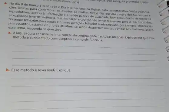 4. No dia 8 de março é celebrado o Dia Internacional da Mulher data comemorativa criada pelas Na-
çoes Unidas para comemorar os direitos da mulher. Nesse dia, questoes sobre direitos sexuais e
reprodutivos, acesso à informação e à saúde pública de qualidade, bem como direito de exercer a
sexualidade livre de violência, discriminação e coerção são temas relevantes para serem discutidos,
trazendo reflexões para atuais e futuras gerações Métodos contraceptivos, por exemplo, embora se-
jam assunto bastante difundido atualmente, ainda despertam muitas dúvidas nas mulheres. Sobre
esse tema, responda as questōes.
a. Alaqueadura consiste na interrupção da continuidade das tubas uterinas. Explique por que esse
método é considerado contraceptivo e como ele funciona.
__
b
__