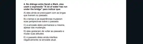 4. No diálogo entre Sarah e Mark, eles
usam a expressão "A lot of water has run
under the bridge" para indicar que:
A) eles ainda se preocupam com as brigas
que tiveram no passado.
B) o tempo e as experiências mudaram
suas perspectivas sobre o passado.
C) a amizade deles permanece a mesma,
apesar das mudanças.
D) eles gostariam de voltar ao passado e
mudar suas atitudes.
E) o passado deles ainda interfere
negativamente na amizade atual.