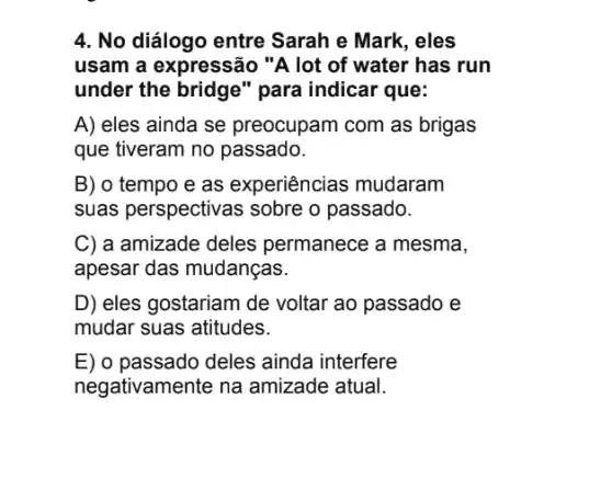 4. No diálogo entre Sarah e Mark, eles
usam a expressão "A lot of water has run
under the bridge"para indicar que:
A) eles ainda se preocupam com as brigas
que tiveram no passado.
B) o tempo e as experiências mudaram
suas perspectivas sobre o passado.
C) a amizade deles permanece a mesma,
apesar das mudanças.
D) eles gostariam de voltar ao passado e
mudar suas atitudes.
E) o passado deles ainda interfere
negativamente na amizade atual.