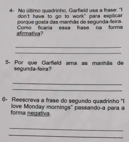 4- No último quadrinho , Garfield usa a frase: "I
don't have to go to work " para explicar
porque gosta das manhās de segunda-feira.
Como ficaria essa frase na forma
afirmativa?
__
5- Por que Garfield ama as manhās de
segunda-feira?
__
6- R eescreva a frase do segundo quadrinho "I
love Monday morning "passando -a para a
forma negativa.
__