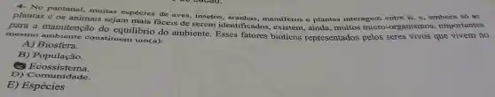 4- No pantanal, muitas espécies de aves , insetos, aranhas , mamiferos e plantas interagem entre si, e , embora só as
plantas e os animais sejam mais fáceis de serem identificados, existem , ainda, muitos micro-organismos importantes
para a manutenção do equilibrio do ambiente. Esses fatores bióticos representados pelos seres vivos que vivem no
mesmo ambiente constituem um(a):
A) Biosfera.
B) População.
Ecossistema.
D) Commisters
E)Espécies