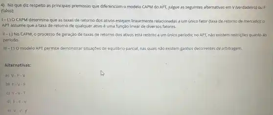 4) No que diz respeito as principais premissas que diferenciam o modelo CAPM do APT julgue as seguintes alternativas em V (verdadeiro) ou F
(falso):
1-()0 CAPM determina que as taxas;de retorno dos ativos estejam linearmente relacionadas a um único fator (taxa de retorno de mercado); o
APT assume que a taxa de retorno de qualquer ativo é uma função linear de diversos fatores.
II - ( ) No CAPM,o processo de geração de taxas de retorno dos ativos está restrito a um único período; no APT, não existem restrições quanto ao
período.
Vert vert -() O modelo APT permite demonstrar situações de equilibrio parcial, nas quais não existem ganhos decorrentes de arbitragem.
Alternativas:
a) V-F-V
b) F-V-F
c) V-V-F
d) F-F.V
e) V-V-V