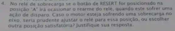 4. No relé de sobrecarga se o botão de RESERT for posicionado na
posição "A" irá ocasionar o rearme do relé , quando este sofrer uma
ação de disparo. Caso o motor esteja sofrendo uma sobrecarga no
eixo, seria prudente ajustar o relé para essa posição, ou escolher
outra posição satisfatória? Justifique sua resposta.