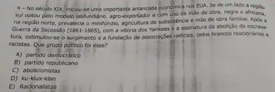 4 - No século XIX, iniciou-se uma importante arrancada econômicá nos EUA Se de um lado a região
sul optou pelo modelo latifundidrio, agro-exportador e com uso da mão de obra, negra e africana,
na região norte, prevalecia o minifundio, agricultura de subsistência e mão de obra familiar. Após a
Guerra da Secessão (1861-1865)
com a vitória dos Yankees e a assinatura da abolição da escrava-
tura, estimulou-se o surgimento e a fundação de associações radicais, pelos brancos reacionários e
racistas. Que grupo politico foi esse?
A) partido democrático
B) partido republicano
C) abolicionistas
D) ku-klux-klan
E) Racionalistas