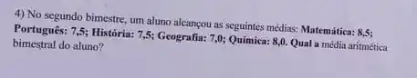 4) No segundo bimestre um aluno alcançou as seguintes média: Matemática: 8,5;
Português: 7,5; História: 7,5;Geografia: 7,0; Quimica: 8,0 Qual a média aritmética
bimestral do aluno?