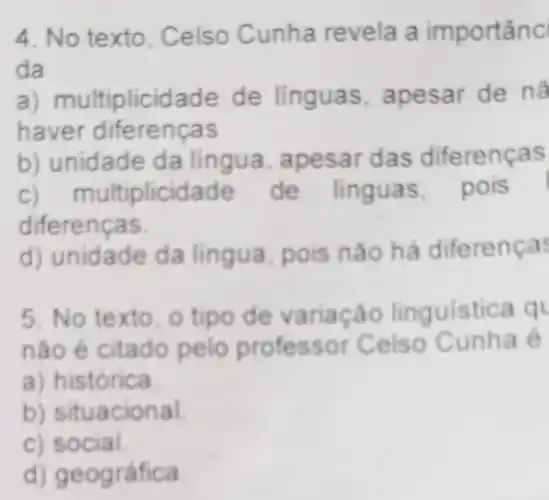 4. No texto, Celso Cunha revela a importanc
da
a) multip licidade de linguas , apesar de nã
haver diferenças
b) unidade da lingua, apesa r das diferenças
c) m ultiplicida de de linguas pois
diferenças
d) unidade da lingua há diferenças
5. No texto, o tipo de variação linguistica q
não é citado pelo professor Ce iso Cunha é
a ) histórica.
b)situacional
c) social.
d) geográfica.