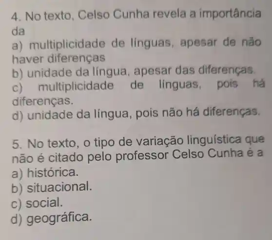 4. No texto . Celso Cunha revela a importância
da
a) m ultiplicida de de linguas , apesar de não
haver diferencas
b)unidad e da língua apesar das diferenças.
c) m ultiplicida de de línguas,pois há
diferenças.
d)unidade da língua pois não há diferenças.
5. No texto , o tipo de variação linguística que
não é citado pelo professor Celso Cunha é a
a) histórica.
b)situacional.
c) social.
d) geo gráfica.