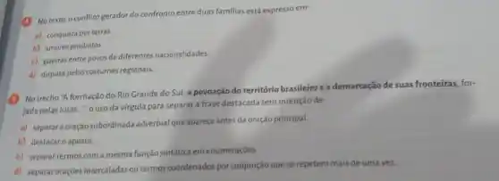 (4) No texto, o conflit gerador do confronto entre duas familias está expresso em:
a) conquista por terras
b) amores proibidos.
c) guerras entre povos de diferentes nacionalidades.
d) disputa pelos costumes regionais
(6) No trecho "A formação do Rio Grande do Sul, a povoação do território brasileiro e a demarcação de suas fronteiras, for-
jada pelas lutas....", o uso da vírgula para separar a frase destacada tem intenção de:
a) separara oração subordinada adverbial que aparece antes da oração principal.
b) destacaro aposto.
c) separar termos com a mesma função sintática em enumeraçōes.
d) separar oraçōes intercaladas ou termos coordenados por conjunção que se repetem mais de uma vez.