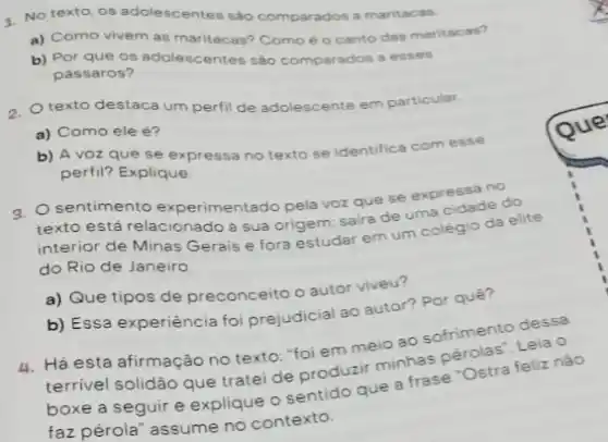 4. No texto, os adolescentes sào comparados a maritacas.
a) Como vivem as maritacas? Como éo canto das maritacas?
b) Por que os adolescentes sào comparados a esses
pássaros?
0. texto destaca um perfil de adolescente em particular.
a) Como ele é?
b) A voz que se expressa no texto se identifica com esse
perfil? Explique
a. Osentimento experimentado pela voz que se expressa no
texto está relacionado à sua origem: saira de uma cidade do
interior de Minas Gerais e fora estudar em colegio da elite
do Rio de Janeiro
a) Que tipos de preconceito o autor viveu?
b) Essa experiência foi prejudicial ao autor? Pot quê?
4. Há esta afirmação no texto: "foi em meio ao sofrimento Leia o
terrivel solidão que trate de produzir minhas nào
boxe a seguir e explique o sentido que a frase "Ostra feliz
faz pérola" assume no contexto.