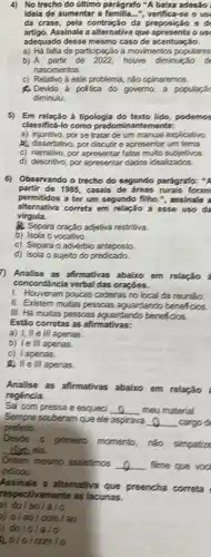 4) No trecho do último parágrafo "A baixa adesao:
ideia de aumentar a verifica-se o us
da crase, pela contração da preposição
artigo. Assinale a alternativa que apresenta o use
adequado desse mesmo caso de acentuação.
a) Há failta de participação à movimentos populares
b) A partir de house diminuição de
nascimentos.
c) Relativoá este problema, nào opinaremos.
A.Devido à polica do governo, a popularac
diminulu.
5) Em relação a tipologia do texto lido, podemos
classificá-lo como predominantemente:
a) injuntivo, por se tratar de um manual explicativo.
a) dissertativo, por discutri e apresentar um tema
c) narrativo, por apresentar fatos multo subjetivos.
d) descritivo, por apresentar dados idealizados.
6) Observando o trecho do segundo parágrafo: "A
partir de 1985, casais de áreas rurais foram
permitidos a ter um segundo filho.", assinale a
virgula.
alternativa correta em relação a esse uso da
A. Separa oração adjetiva restrifive.
b) Isola o vocativo.
c) Separa o advérbio anteposto
d) Isola o sujeito do predicado.
7) Analise as afirmativas abaixo em relação :
concordância verbal das oraçōes.
1. Houveram poucas cadeiras no local da reunião.
II. Existem muitas pessoas aguardando beneficios.
III. Há muitas pessoas aguardando beneficios.
Estão corretas as afirmativas:
a) I, II e III apenas.
b) le III apenas.
c) lapenas.
A) II e Ill apenas.
Analise as afirmativas abaixo em relação
regéncia.
Sai com pressa e esqued __ meu material.
Sempre souberam queele aspirava __ . cargo de
prefeito.
Desde o
primeiro momento, rão simpatize
__ ela.
Ontern mesmo assistmos __ filme que voc
indicou.
Assinale a alternativa que preencha correta
respectivamente as lacunas.
B) do I
5) 0 / ao/com/ao
) do/o/a/o
20/o/com/o