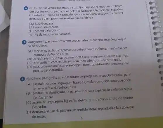 (4) No trecho"Os versos da canção de Luiz Gonzaga são conhecidose relatam
um dos meandros percorridos pelo 'rio da integração nacional; cuja des-
coberta é atribuída ao navegador genovês Américo Vespúcio.", a palavra
destacada é um pronome relativo que se refere a
(A) Luiz Gonzaga.
(B) versos da canção.
(C) Américo Vespúcio.
(D) rio da integração nacional.
Antigamente, as carrancas eram postas na frente das embarcações , porque
os barqueiros
(A) faziam questão de repassar os conhecimentos sobre as manifestações
culturais do Velho Chico.
(B) acreditavam que elas traziam sorteeos protegiam dos maus espíritos.
(C) pretendiam comercializá-las em mercados locais de artesanato.
(D) precisavam manifestar o amor pelo rio e o quanto a arte das carrancas
precisa ser difundida.
6 No último parágrafo, as aspas foram empregadas respectivamente , para
(A) assinalar uso de linguagem figurada esclarecer onde começa e onde
termina a fala do Velho Chico.
(B) enfatizar o significado da palavra; indicar a explicação dada por Maria
das Carrancas.
(c)assinalar linguagem figurada delimitar o discurso direto de Toinho
Pescador.
(D) demarcar o uso da palavra em sentido literal; reproduzir a fala do autor
do texto.