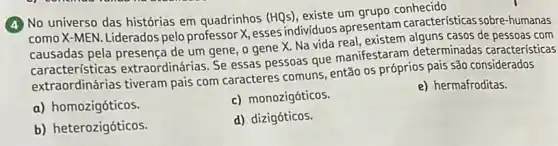 (4) No universo das histórias em quadrinhos (HQs), existe um
como X-MEN. Liderados pelo professor X, esses individuos apresentam caracteristicas sobre-humanas
causadas pela presença de um gene, o gene X. Na vida real casos de pessoas com
características extraordinárias. Se essas pessoas que manifestararr determinadas características
extraordinárias tiveram pais com caracteres comuns então os próprios pais são considerados
a) homozigóticos.
c) monozigóticos.
e) hermafroditas.
b) heterozigóticos.
d) dizigóticos.