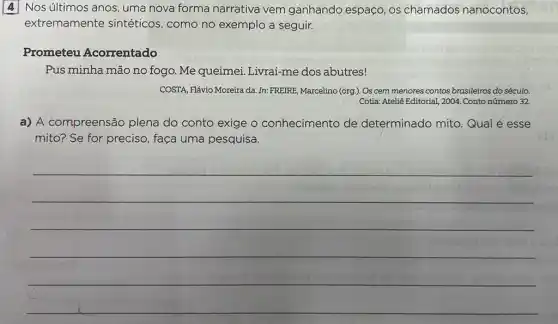 4 Nos últimos anos uma nova forma narrativa vem ganhando espaço, os chamados nanocontos,
extremamente sintéticos, como no exemplo a seguir.
Prometeu Acorrentado
Pus minha mão no fogo. Me queimei Livrai-me dos abutres!
COSTA, Flávio Moreira da .In: FREIRE, Marcelino (org ). Os cem menores contos brasileiros do século.
Cotia: Ateliê Editorial, 2004 . Conto número 32.
a) A compreensão plena do conto exige o conhecimento de determinado mito Qual é esse
mito? Se for preciso faça uma pesquisa.
__