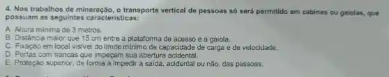 4. Nos trabalhos de mineração . o transporte vertical de pessoas só será permitido em cabines ou gaiolas , que
possuam as seguintes características:
A. Altura mínima de 3 metros.
B . Distância maior que 15 cm entre a plataforma de acesso e a gaiola.
C . Fixação em local visivel do limite mínimo de capacidade de carga e de velocidade.
D . Portas com trancas que impeçam sua abertura acidental.
E . Proteção superior de forma a impedir a saída , acidental ou não ,das pessoas.