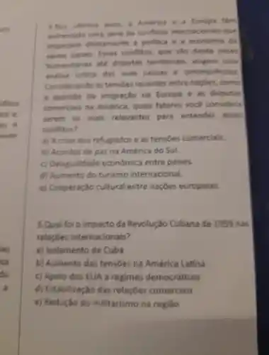 4. Nos ultimos ands America Europa têm
enfrentado uma serie de conflitos internacionals gue
impactam diretamente politica 8 a economia do
varios palies Esses conflitos , que vào desde crises
humanitarias ate disputas territorials exigem oma
andilies critica das suas causas conseg uencias
Considerando as tensoes recentes entre naphes como
Questão da imigração na Europa e as disputas
comercials na América , quais fatores voce considers
serem os mais relevantes para entender esses
conflitos?
a)A crise dos refugiados e as tensoes comerciais
b)Acordos de paz na América do Sul.
c Desigualdade económica entre paises.
d Aumento do turismo internacional.
e)Cooperação cultural entre naçōes europelas.
5.Qual foi o impacto da Revolução Cubana de 1959 nas
relaçōes internacionais?
a)Isolamento de Cuba
b)Aumento das tensoes na América Latina
Apolo dos EUA a regimes democráticos
d)Estabilização das relaçōes comerciais
e)Redução do militarismo na regiao