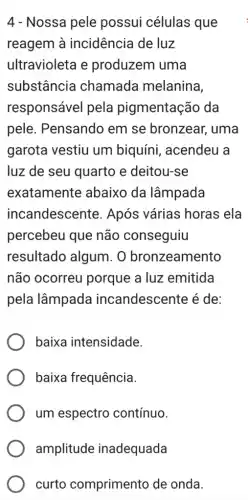 4 - Nossa pele possui células que
reagem à incidência de luz
ultravioleta e produzem uma
substância chamada melanina,
responsável pela pigmentação da
pele. Pensando em se bronzear , uma
garota vestiu um biquíni, acendeu a
luz de seu quarto e deitou-se
exatamente abaixo da lâmpada
incandescente . Após várias horas ela
percebeu que não conseguiu
resultado algum . O bronzeamento
não ocorreu porque a luz emitida
pela lâmpada incandescente é de:
baixa intensidade.
baixa frequência.
um espectro contínuo.
curto comprimento de onda.