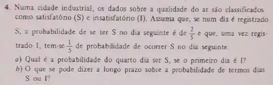 4. Numa cidade industrial, os dados sobre a qualidade do ar são classificados
como satisfatório (S) e insatisfatório (I) Assuma que, se num dia é registrado
S, a probabilidade de se ter S no dia seguinte é de (2)/(5) e que, uma vez regis-
trado I, tem-se (1)/(5) de probabilidade de ocorrer S no dia seguinte.
a) Qual é a probabilidade do quarto dia ser S,se o primeiro dia é l?
b) 0 que se pode dizer a longo prazo sobre a probabilidade de termos dias
Soul?