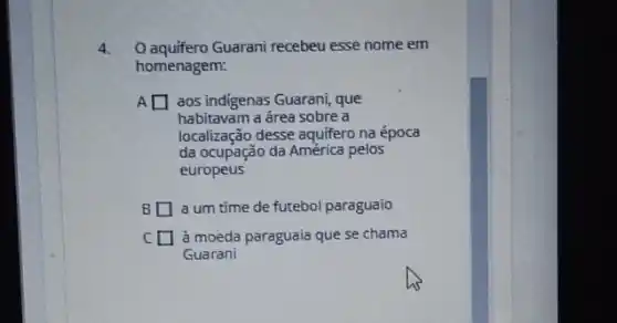 4. O aquifero Guarani recebeu esse nome em
homenagem:
A square  aos indigenas Guarani, que
habitavam a área sobre a
localização desse aquifero na época
da ocupação da América pelos
europeus
B I a um time de futebol paraguaio
C I à moeda paraguaia que se chama
Guarani