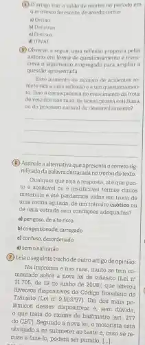 (4) O artigo trazo saldo de mortes no período em
que o texto foi escrito, de acordo com 0:
a) Detran
b) Denatran
e) Contran
d) DPVAT
(B) Observe, a seguir, uma reflexão proposta pelas
autoras em forma de questionamento e trans-
creva o argumento empregado para ampliar a
questão apresentada.
Esse aumento do numero de acidentes re-
mete-nos a uma reflexão e a um questionamen
to: Isso é consequência do crescimento da frota
de veículos nas ruas de nossa pressa cotidiana
ou do processo natural de desenvolvimento?
__
(6) Assinale a alternativa que apresenta o correto sig-
nificado da palavra destacada no trecho do texto
Qualquer que seja a resposta, até que pon-
to é aceitável ou é justificável termos danos
materiais e até perdermos vidas em troca de
uma rotina agitada, de um trânsito caótico ou
de uma estrada sem condições adequadas?
a) perigoso, de alto risco
b) congestionado carregado
c) confuso, desordenado
d) sem sinalização
(7) Leia o seguinte trecho de outro artigo de opinião:
Na imprensa e nas ruas, muito se tem co-
mentado sobre a nova lei de trânsito (Lei n^circ 
11.705, de 19 de junho de 2008), que alterou
diversos dispositivos do Código Brasileiro de
Trânsito (Lei n^circ 9.503/97) Um dos mais po-
lêmicos desses dispositivos é, sem dúvida.
que trata do exame de bafômetro (art. 277
do CBT). Segundo a nova lei, o motorista está
obrigado a se submeter ao teste e , caso se re-
cuse a fazê-lo poderá ser punido. ()