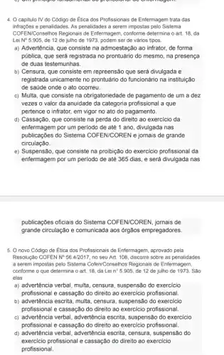 4. O capitulo IV do Código de Ética dos Profissionais de Enfermagem trata das
infrações e penalidades. As penalidades a serem impostas pelo Sistema
COFEN/Conselhos Regionais de Enfermagem, conforme determina o art. 18, da
Lei N^circ  5.905, de 12 de julho de 1973, podem ser de vários tipos.
a) Advertência, que consiste na admoestação ao infrator , de forma
pública, que será registrada no prontuário do mesmo , na presença
de duas testemunhas.
b) Censura, que consiste em repreensão que será divulgada e
registrada unicamente no prontuário do funcionário na instituição
de saúde onde o ato ocorreu.
c) Multa, que consiste na obrigatoriedade de pagamento de um a dez
vezes o valor da anuidade da categoria profissional a que
pertence o infrator, em vigor no ato do pagamento.
d) Cassação, que consiste na perda do direito ao exercício da
enfermagem por um periodo de até 1 ano, divulgada nas
publicações do Sistema COFEN/COREN e jornais de grande
circulação.
e) Suspensão, que consiste na proibição do exercício profissional da
enfermagem por um periodo de até 365 dias ,e será divulgada nas
publicações oficiais do Sistema COFEN/COREN , jornais de
grande circulação e comunicada aos órgãos empregadores.
5. O novo Código de Ética dos Profissionais de Enfermagem, aprovado pela
Resolução COFEN N^circ 56.4/2017 no seu Art. 108 discorre sobre as penalidades
a serem impostas pelo Sistema Cofen/Conselhos Regionais de Enfermagem,
conforme o que determina o art. 18, da Lei n? 5.905, de 12 de julho de 1973 . São
elas
a) advertência verbal, multa , censura, suspensão do exercicio
profissional e cassação do direito ao exercicio profissional.
b) advertência escrita, multa , censura, suspensão do exercicio
profissional e cassação do direito ao exercicio profissional.
c) advertência verbal advertência escrita, suspensão do exercício
profissional e cassação do direito ao exercicio profissional.
d) advertência verbal , advertência escrita, censura , suspensão do
exercício profissional e cassação do direito ao exercicio
profissional.