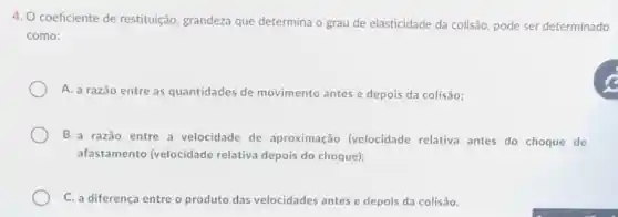 4. O coeficiente de restituição, grandeza que determina o grau de elasticidade da colisão pode ser determinado
como:
A. a razão entre as quantidades de movimento antes e depois da colisão;
B.a razão entre a velocidade de aproximação (velocidade relativa antes do choque de
afastamento (velocidade relativa depois do choque);
C. a diferença entre o produto das velocidades antes e depois da colisão.