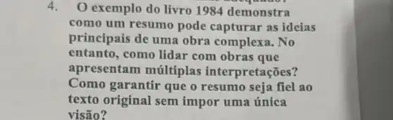 4. O exemplo do livro 1984 demonstra
como um resumo pode capturar as ideias
principais de uma obra complexa. No
entanto, como lidar com obras que
apresentam multiplas interpretações?
Como garantir que o resumo seja fiel ao
texto original sem impor uma única
visão?