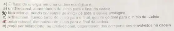 4) O fluxo de energia em uma cadeia ecológica é
a) unidireciona 1. aumentando do inicio para o final da cadeia.
bidirecional, sendo constante ao longo de toda a cadeia ecológica.
c) bidirecional, fluindo tanto do iniclo para o final, quanto do final para o inicio da cadeia.
d) unidireciona diminuindo do iniclo para o final da cadeia.
e) pode ser bidirecional ou unidirecional dependendo dos componentes envolvidos na cadeia