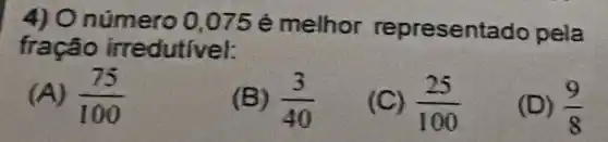 4) O número 0,075 é melhor representa do pela
fração irredutivel:
(A) (75)/(100)
(B) (3)/(40)
(C) (25)/(100)
(D) (9)/(8)