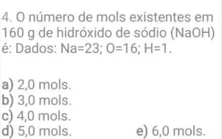 4. O número de mols existentes em
160 g de hidróxido de sódio (NaOH)
é: Dados: Na=23;O=16;H=1
a) 2,0 mols.
b) 3,0 mols.
c) 4,0 mols.
d) 5,0 mols.
e) 6,0 mols.