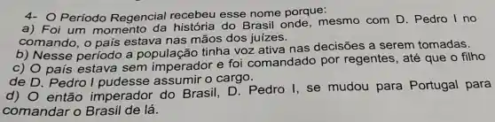 4- O Período Regencial recebeu esse nome porque:
a) Foi um momento da história do Brasil onde , mesmo com D. Pedro I no
comando, o pais estava nas mãos dos juizes.
b) Nesse período a população tinha voz ativa nas decisões a serem tomadas.
c) O país estava sem imperador e foi comandado por regentes , até que o filho
de D. Pedro I pudesse assumir o cargo.
d) 0 então imperador do Brasil D. Pedro I se mudou para Portugal para
comandar o Brasil de lá.