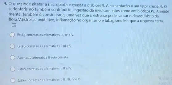 4. O que pode alterar a microbiota e causar a disbiose?I. A alimentação é um fator crucial.II. O
sedentarismo também contribui.III. Ingestão de medicamentos como antibióticos.IV. A saúde
mental também é considerada, uma vez que o estresse pode causar o desequilibrio da
flora.V.Estresse oxidativo, inflamação no organismo e tabagismo.Marque a resposta certa.
Estão corretas as afirmativas III, IV eV.
Estão corretas as afirmativas I, III e V.
Apenas a afirmativa II está correta.
Estão corretas as afirmativas I, II e IV.
Estão corretas as afirmativas 1,11,111, NeV.