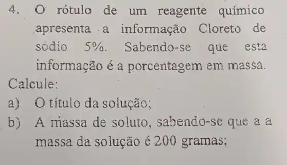 4. O rótulo de um reagente químico
apresenta a informação Cloreto de
sódio 5%  . Sabendo-se que esta
informação é a porcentagem em massa.
Calcule:
a)O título da solução;
b) A massa de soluto . sabendo-se que a a
massa da solução é 200 gramas;