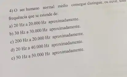 4) O ser humano normal médio consegue distinguir, ou ouvir, sons
frequência que se estende de:
a) 20 Hza
20.000Hz
aproximadamente.
b) 30 Hza 30.000 Hz aproximadamente.
c)
200Hza20.000Hz
aproximadamente.
d)
20Hza40.000Hz
aproximadamente.
c)
50Hza50.000Hz
aproximadamente.