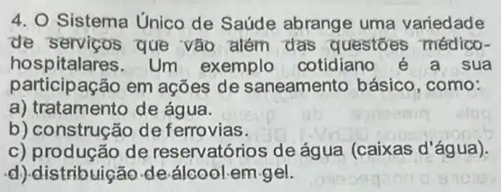 4. O Sistema Unico de Saúde abrange uma variedade
de serviços que vào além das questoes médico-
hospitalai es. Um exemplo cotidiano sua
participação em acōes de saneamento básico ,como:
a) tratamento de água.
b) construção de ferrovias.
c) produção de reservatórios de água (caixas d 'água).
d) distribuição de álcool.em-gel.