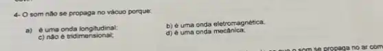 4- O som nào se propaga no vácuo porque.
a) é uma onda longitudinal;
c) nào é tridimensional;
b) é uma onda eletromagnética:
d) é uma onda mecânica: