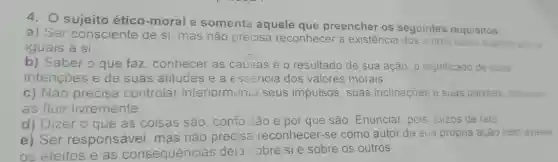 4. O sujeito ético -moral é somente aquele que preencher os seguintes requisitos:
a) Ser consciente de si mas não precisa reconhecer a existência dos outros como sujeitos eticos
iguais a si
b) Saber o que faz, conhecer as causas e o resultado de sua ação, o significado de suas
intençoes e de suas atitudes e a esséncia dos valores morais.
c) Não precisa controlar interiormenta seus impulsos, suas inclinações e suas paixóes dewando-
as fluir livremente
que são. Enunciar pois juizos de fato
e) Ser responsável . mas I nào precisa reconhecer -se como autor da sua própria ação nem avaliar
os efeitos e as consequéncias dela :obre sie sobre os outros