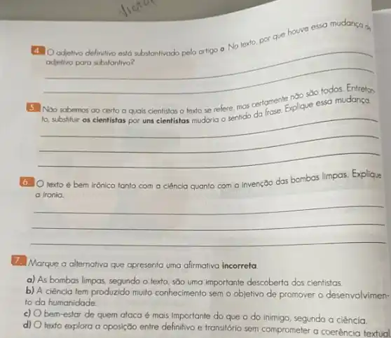 4. Oadetivo definitivo est substantivado pelo artigo o No texto, por que houve essa mudança d,
adjetivo para substantivo?
__
__
6. Otexto é bem irônico tanto com a ciência quanto com a invenção das bombas limpas Explique
__
7. Marque a alternativa que apresenta uma alirmativa incorreta
a) As bombas limpas segundo o texto, são uma importante descoberta dos cientistas.
b) A ciência tem produzido multo conhecimento sem o objetivo de promover o desenvolvimen-
to da humanidade.
c)
bem-estar de quem ataca é mais importante do que o do inimigo segundo a ciência.
d)
texto explora a oposição entre definitivo e transitória sem comprometer a coerência textual