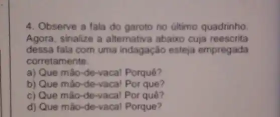 4. Observe a fala do garoto no último quadrinho.
Agora, sinalize a alternativa abaixo cuja reescrita
dessa fala com uma indagação esteja empregada
corretamente.
a) Que mão-de-vacal Porquê?
b) Que mão-de -vaca! Por que?
c) Que mão-de -vaca! Por quê?
d) Que mão-de-vacal Porque?