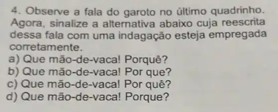 4. Observe a fala do garoto no último quadrinho.
Agora, sinalize a alternativ a abaixo cuja reescrita
dessa fala com uma indagação esteja empregada
corretamente.
a) Que mão-de -vaca! Porquê?
b) Que mão-Por que?
c) Que mão-de -vaca! Por quê?
d) Que mão-de -vaca! Porque?