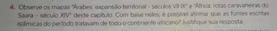4. Observe OS mapas "Arabes:expansão territorial - séculos VII-IX" e "Africa rotas caravaneiras do
Saara -século XIV''deste capítulo . Com base neles, é possivel afirmar que as fontes escritas
islâmicas do período tratavam de todo o continente africano?Justifique sua resposta.