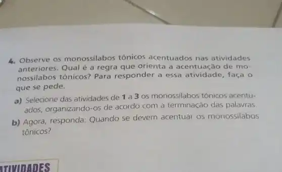 4. Observe os monossilabos tônicos acentuados nas atividades
anteriores. Qual é a regra que orienta a acentuação de mo-
nossilabos tônicos? Para responder a essa atividade, faça o
que se pede.
a) Selecione das atividades de 1a3 os monossilabos tônicos acentu-
ados, organizando-os de acordo com a terminação das palavras
b) Agora, responda Quando se devem acentuar os monossilabos
tônicos?
ITIVIDADES