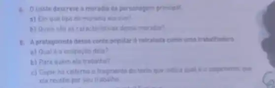 4. Oconto descreve a moradia da personagem principal.
a) Em que tipo de moradia ela vive?
b) Quais 530 as caracteristicas dessa moradia?
5. A protagonista desse conto popular é retratada como uma trabathadora.
a) Qualé a ocupaçǎo dela?
b) Para quem ela trabalha?
c) Copie no caderno o fragmento do texto que indica qual e o pagamento que
ela recebe por seu trabalho