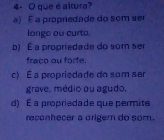 4. Oque é altura?
a) Éa propriedade do som ser
longo ou curto.
b) Ea propriedade do som ser
fraco ou forte.
c) É a propriedade do som ser
grave, médio ou agudo.
d) É a propried ade que permite
reconhecer a origem do som.