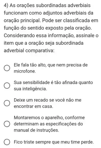 4) As orações subordinac las adverbiais
funcionam como adjuntos adverbiais ; da
oração principal . Pode ser classificada em
função do sentido exposto pela oração.
Consideran do essa informação , assinale o
item que a oração seja subordinada
adverbial comparativa:
Ele fala tão alto, que nem precisa de
microfone.
Sua sensibilidade é tão afinada quanto
sua inteligência.
Deixe um recado se você não me
encontrar em casa.
Montaremos o aparelho , conforme
determinam as especificações ; do
Fico triste sempre que meu time perde.