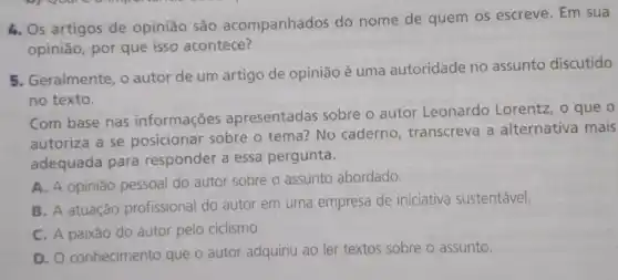 4. Os artigos de opinião são acompanhados do nome de quem os escreve. Em sua
opinião, por que isso acontece?
5. Geralmente, o autor de um artigo de opinião é uma autoridade no assunto discutido
no texto.
Com base nas informações apresentadas sobre o autor Leonardo Lorentz
autoriza a se posicionar sobre o tema? No caderno , transcreva a alternativa mais
adequada para responder a essa pergunta.
A. A opinião pessoal do autor sobre o assunto abordado.
B. A atuação profissional do autor em uma empresa de iniciativa sustentável.
C. A paixão do autor pelo ciclismo.
D. O conhecimento que o autor adquiriu ao ler textos sobre o assunto.