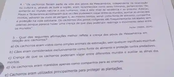 4 - "Os cachorros faziam parte da vida dos povos da Mesoamérica independente da localização
ou cultura e através de toda a região, eram reconhecidos como seres pertencentes não
somente ao mundo natural e dos humanos, mas a este nivel de existência e ao próximo. Astecas,
Maias e Tarascanos acreditavam que os cães pudessem viajar entre os mundos, auxiliar as almas dos
mortos, advertir os vivos de perigos e ao mesmo tempo servir como fonte de alimento, companhia
e proteção na vida cotidiana. Os cachorros dos povos indígenas são frequentemente retratados sem
coleiras porque parecia haver uma crença de que elas poderiam restringir o movimento deles entre
os mundos".
Fonte: (MARK, 2024)
Qual das afirmações melhor reflete a crença dos povos da Mesoamérica em
relação aos cachorros?
a) Os cachorros eram vistos como simples animais de estimação, sem qualquer significado espiritual.
b) Cães eram considerados exclusivamente como fonte de alimento e proteção contra predadores.
c) Crença de que os cachorros poderiam viajar entre diferentes mundos e auxiliar as almas dos
mortos.
d) Os cachorros eram mantidos apenas como companhia para as crianças.
e) Cachorros eram utilizados principalmente para proteger as plantações.